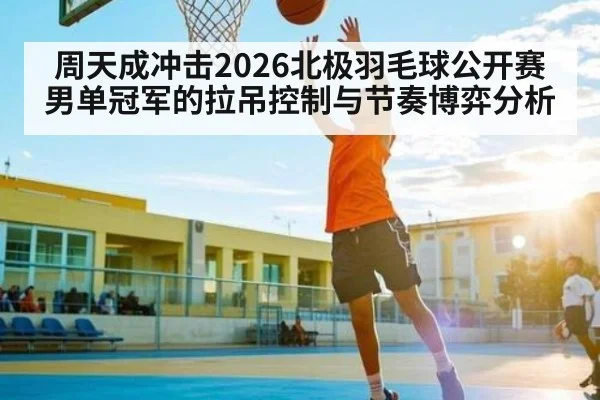 周天成冲击2026北极羽毛球公开赛男单冠军的拉吊控制与节奏博弈分析