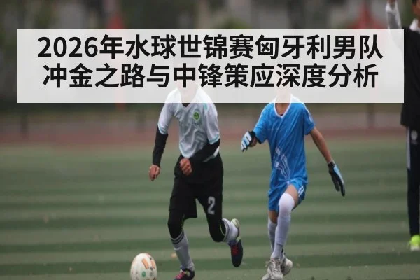 2026年水球世锦赛匈牙利男队冲金之路与中锋策应深度分析