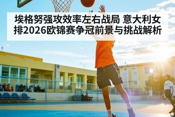 埃格努强攻效率左右战局 意大利女排2026欧锦赛争冠前景与挑战解析